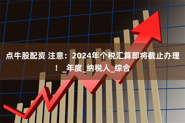点牛股配资 注意：2024年个税汇算即将截止办理！_年度_纳税人_综合