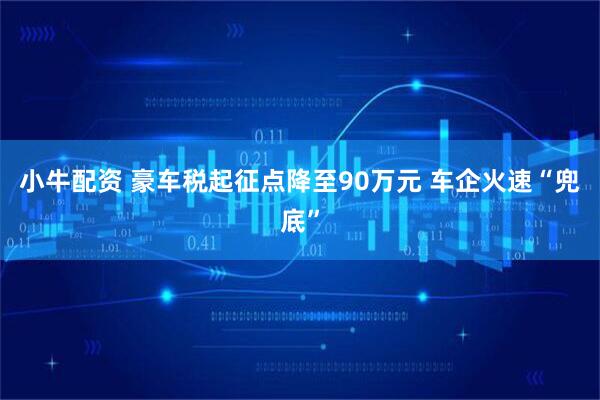 小牛配资 豪车税起征点降至90万元 车企火速“兜底”