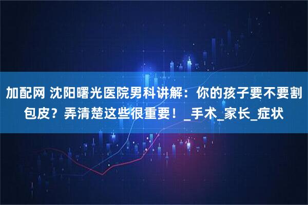 加配网 沈阳曙光医院男科讲解：你的孩子要不要割包皮？弄清楚这些很重要！_手术_家长_症状