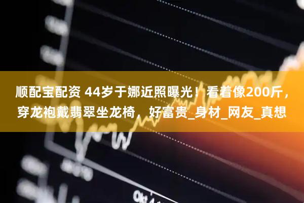 顺配宝配资 44岁于娜近照曝光！看着像200斤，穿龙袍戴翡翠坐龙椅，好富贵_身材_网友_真想