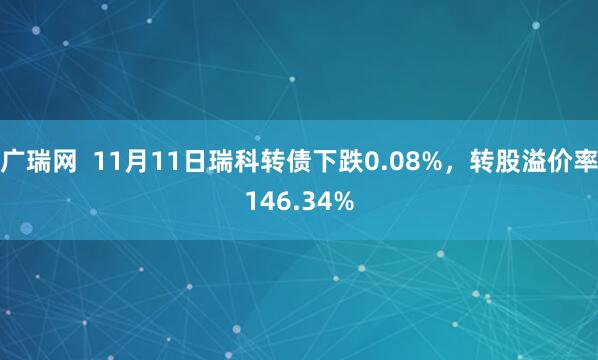 广瑞网  11月11日瑞科转债下跌0.08%，转股溢价率146.34%